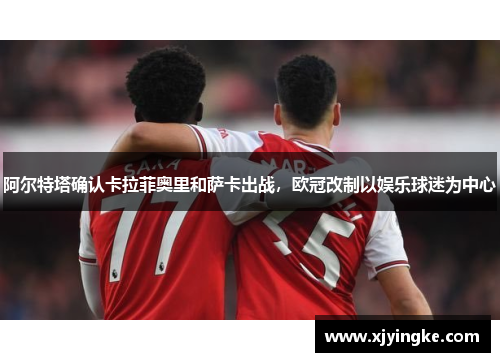 阿尔特塔确认卡拉菲奥里和萨卡出战，欧冠改制以娱乐球迷为中心